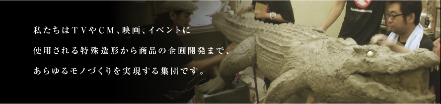 私たちはTVやCM、映画、イベントに使用される特殊造形から商品の開発まであらゆるモノづくりを実現する集団です。